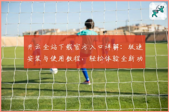开云全站下载官方入口详解：极速安装与使用教程，轻松体验全新功能亮点