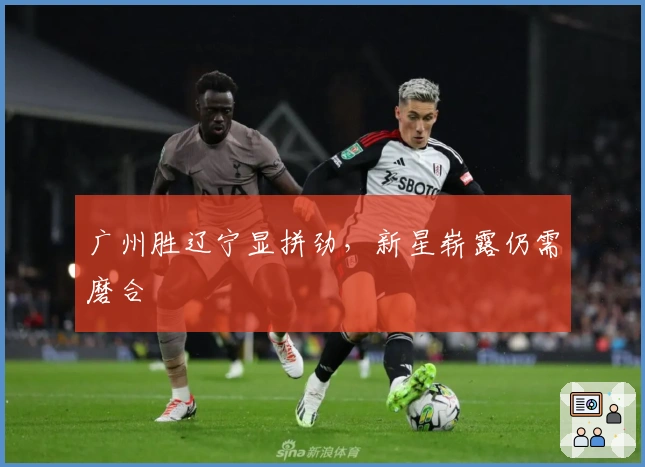 广州胜辽宁显拼劲，新星崭露仍需磨合