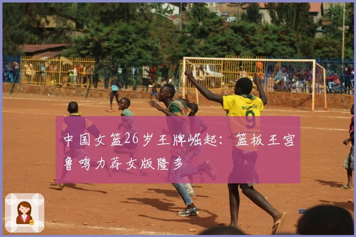 中国女篮26岁王牌崛起：篮板王宫鲁鸣力荐女版隆多