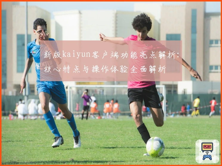 新版kaiyun客户端功能亮点解析:核心特点与操作体验全面解析