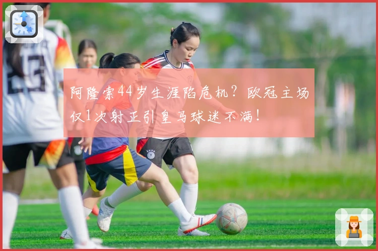 阿隆索44岁生涯陷危机？欧冠主场仅1次射正引皇马球迷不满！