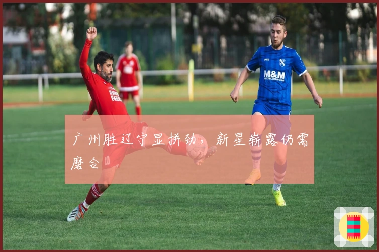 广州胜辽宁显拼劲，新星崭露仍需磨合