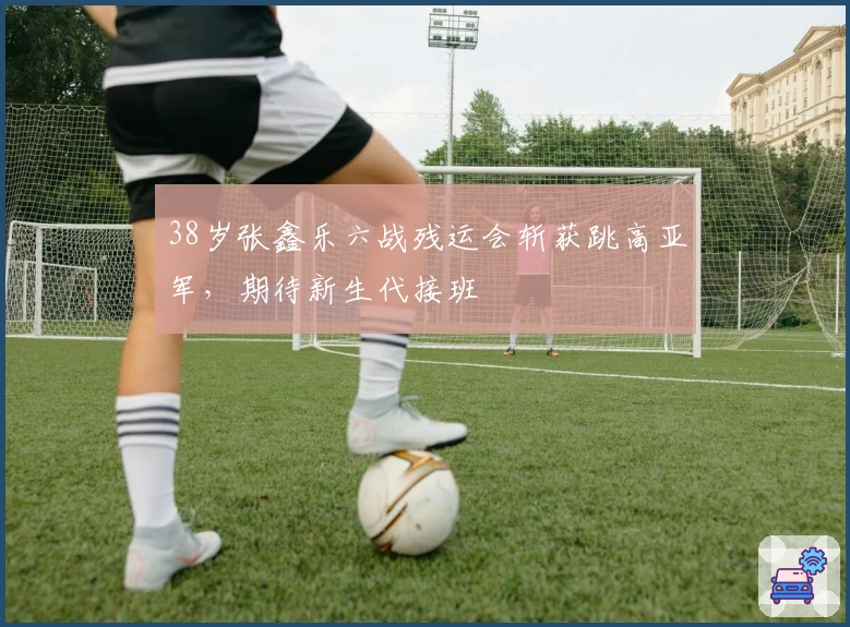 38岁张鑫乐六战残运会斩获跳高亚军，期待新生代接班