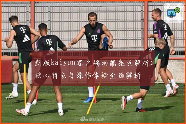 新版kaiyun客户端功能亮点解析：核心特点与操作体验全面解析