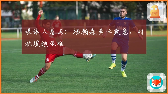 媒体人看点：杨瀚森奔忙疲惫，对抗埃迪艰难