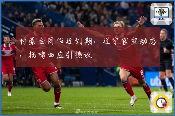 付豪合同临近到期，辽宁官宣动态，杨鸣回应引热议