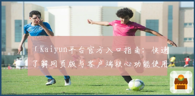 「Kaiyun平台官方入口指南：快速了解网页版与客户端核心功能使用技巧」